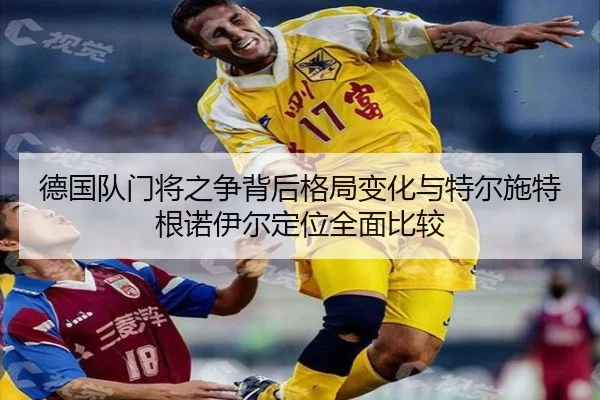 德国队门将之争背后格局变化与特尔施特根诺伊尔定位全面比较