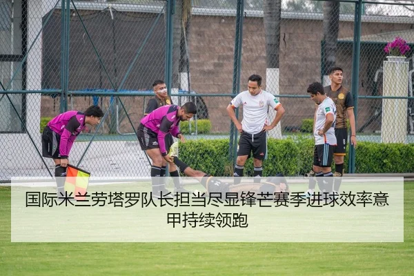 国际米兰劳塔罗队长担当尽显锋芒赛季进球效率意甲持续领跑